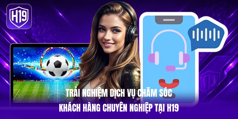 Trải nghiệm dịch vụ chăm sóc khách hàng chuyên nghiệp tại H19